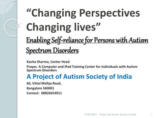 “Changing Perspectives
Changing lives”
Enabling Self-reliance for Persons with Autism
Spectrum Disorders
Kavita Sharma, Center Head
Prayas- A Computer and iPad Training Center for Individuals with Autism
Spectrum Disorders

A Project of Autism Society of India
60, Vittal Mallya Road,
Bangalore 560001
Contact: 08826654911

14-02-2014

Prayas Lab-Autism Society of India

1

 