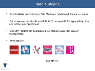 Media Buying
• Accelerated growth through Paid Media on Facebook & Google networks
• On an average our clients invest Rs. 6-10 Lacs/month for aggregating Likes
and increasing engagement
• Our USP – Better ROI & dedicated talented resources for account
management
• Key Clientele:
• and others!
 