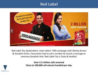 Red Label
Red Label Tea Swastrahein, mast rahein’ IVRS campaign with Akshay Kumar
& Sonakshi Sinha. Consumers had to call a number & record a message to
convince Sonakshi that ‘Red Label Tea is Tasty & Healthy’
Over 2.5 million calls received
Close to 100,000 call volume handled per day.
 