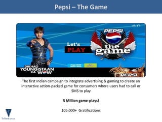 Pepsi – The Game
The first Indian campaign to integrate advertising & gaming to create an
interactive action-packed game for consumers where users had to call or
SMS to play
5 Million game-plays!
105,000+ Gratifications
 