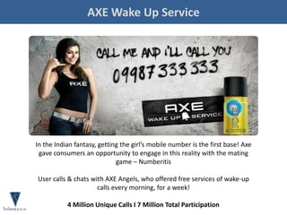 AXE Wake Up Service
In the Indian fantasy, getting the girl’s mobile number is the first base! Axe
gave consumers an opportunity to engage in this reality with the mating
game – Numberitis
User calls & chats with AXE Angels, who offered free services of wake-up
calls every morning, for a week!
4 Million Unique Calls I 7 Million Total Participation
 