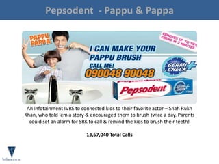 Pepsodent - Pappu & Pappa
An infotainment IVRS to connected kids to their favorite actor – Shah Rukh
Khan, who told ‘em a story & encouraged them to brush twice a day. Parents
could set an alarm for SRK to call & remind the kids to brush their teeth!
13,57,040 Total Calls
 