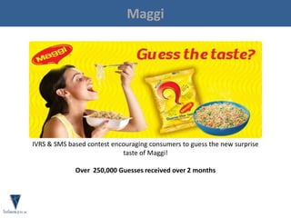 Maggi
IVRS & SMS based contest encouraging consumers to guess the new surprise
taste of Maggi!
Over 250,000 Guesses received over 2 months
 