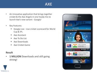AXE
• An innovative application that brings together
cricket & the Axe Angels in one heady mix to
launch Axe’s new variant - Googly!
• Key Features:
 Googly Live - Live cricket scorecard for World
Cup & IPL
 Axe Assistant
 Axe To Do List
 Axe Downloads
 Axe Cricket Game
Result
• 1 MILLION Downloads and still going
strong!
 