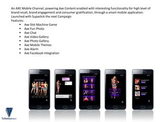 An AXE Mobile Channel, powering Axe Content enabled with interesting functionality for high level of
brand recall, brand engagement and consumer gratification, through a smart mobile application.
Launched with Supaslick the next Campaign
Features:
 Axe Slot Machine Game
 Axe Fun Photo
 Axe Chat
 Axe Video Gallery
 Axe Photo Gallery
 Axe Mobile Themes
 Axe Alarm
 Axe Facebook Integration
 