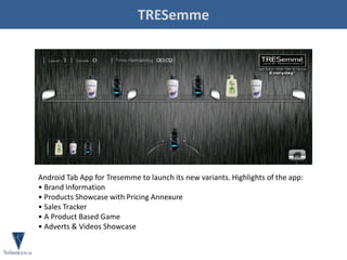 TRESemme
Android Tab App for Tresemme to launch its new variants. Highlights of the app:
• Brand Information
• Products Showcase with Pricing Annexure
• Sales Tracker
• A Product Based Game
• Adverts & Videos Showcase
 