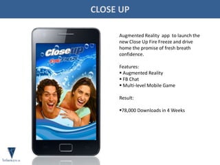 CLOSE UP
Augmented Reality app to launch the
new Close Up Fire Freeze and drive
home the promise of fresh breath
confidence.
Features:
 Augmented Reality
 FB Chat
 Multi-level Mobile Game
Result:
78,000 Downloads in 4 Weeks
 