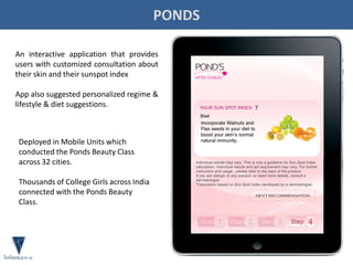 PONDS
An interactive application that provides
users with customized consultation about
their skin and their sunspot index
App also suggested personalized regime &
lifestyle & diet suggestions.
Deployed in Mobile Units which
conducted the Ponds Beauty Class
across 32 cities.
Thousands of College Girls across India
connected with the Ponds Beauty
Class.
 