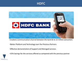 HDFC
Created a communication channel between the bank & its 12 million consumers
•Better Platform and Technology over the Previous Partners
•Effective demonstration of Support and Managed services.
•25% Savings for the services offered as compared with the previous partner
 