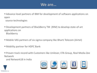 About Us
 Advance level partners of IBM for development of software applications on
open
source technologies
 Development partners of BlackBerry TM (RIM) to develop state-of-art
applications on
Blackberry
 Mobile VAS partners of six sigma company like Bharti Telecom (Airtel)
 Mobility partner for HDFC Bank
 Proven track record with Customers like Unilever, ETA Group, Real Media Zee
Network
and Network18 in India
We are…
 