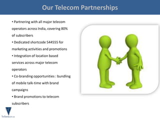 • Partnering with all major telecom
operators across India, covering 80%
of subscribers
• Dedicated shortcode 544555 for
marketing activities and promotions
• Integration of location based
services across major telecom
operators
• Co-branding opportunities : bundling
of mobile talk-time with brand
campaigns
• Brand promotions to telecom
subscribers
Our Telecom Partnerships
 