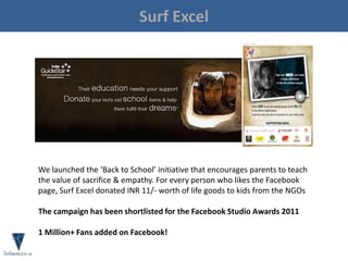 Surf Excel
We launched the ‘Back to School’ initiative that encourages parents to teach
the value of sacrifice & empathy. For every person who likes the Facebook
page, Surf Excel donated INR 11/- worth of life goods to kids from the NGOs
The campaign has been shortlisted for the Facebook Studio Awards 2011
1 Million+ Fans added on Facebook!
 