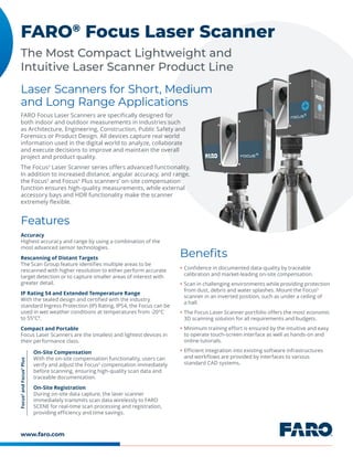 www.faro.com
The Most Compact Lightweight and
Intuitive Laser Scanner Product Line
FARO®
Focus Laser Scanner
FARO Focus Laser Scanners are specifically designed for
both indoor and outdoor measurements in industries such
as Architecture, Engineering, Construction, Public Safety and
Forensics or Product Design. All devices capture real world
information used in the digital world to analyze, collaborate
and execute decisions to improve and maintain the overall
project and product quality.
The FocusS
Laser Scanner series offers advanced functionality.
In addition to increased distance, angular accuracy, and range,
the FocusS
and FocusS
Plus scanners’ on-site compensation
function ensures high-quality measurements, while external
accessory bays and HDR functionality make the scanner
extremely flexible.
Laser Scanners for Short, Medium
and Long Range Applications
Benefits
Features
y Confidence in documented data-quality by traceable
calibration and market-leading on-site compensation.
y Scan in challenging environments while providing protection
from dust, debris and water splashes. Mount the FocusS
scanner in an inverted position, such as under a ceiling of
a hall.
y The Focus Laser Scanner portfolio offers the most economic
3D scanning solution for all requirements and budgets.
y Minimum training effort is ensured by the intuitive and easy
to operate touch-screen interface as well as hands-on and
online tutorials.
y Efficient integration into existing software infrastructures
and workflows are provided by interfaces to various
standard CAD systems.
Accuracy
Highest accuracy and range by using a combination of the
most advanced sensor technologies.
Rescanning of Distant Targets
The Scan Group feature identifies multiple areas to be
rescanned with higher resolution to either perform accurate
target detection or to capture smaller areas of interest with
greater detail.
IP Rating 54 and Extended Temperature Range
With the sealed design and certified with the industry
standard Ingress Protection (IP) Rating, IP54, the Focus can be
used in wet weather conditions at temperatures from -20°C
to 55°C8
.
Compact and Portable
Focus Laser Scanners are the smallest and lightest devices in
their performance class.
On-Site Compensation
With the on-site compensation functionality, users can
verify and adjust the FocusS
compensation immediately
before scanning, ensuring high-quality scan data and
traceable documentation.
On-Site Registration
During on-site data capture, the laser scanner
immediately transmits scan data wirelessly to FARO
SCENE for real-time scan processing and registration,
providing efficiency and time savings.
Focus
S
and
Focus
S
Plus
 