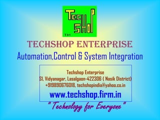 Techshop Enterprise
Automation,Control & System Integration
                     Techshop Enterprise
      S1, Vidyanagar, Lasalgaon-422306 ( Nasik District)
          +919890676018, techshopindia@yahoo.co.in
           www.techshop.firm.in
         " Technology for Everyone"
 
