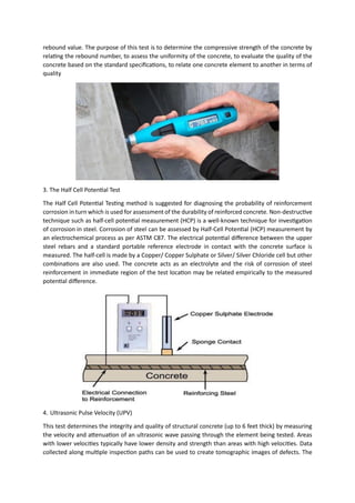 rebound value. The purpose of this test is to determine the compressive strength of the concrete by
relating the rebound number, to assess the uniformity of the concrete, to evaluate the quality of the
concrete based on the standard specifications, to relate one concrete element to another in terms of
quality
3. The Half Cell Potential Test
The Half Cell Potential Testing method is suggested for diagnosing the probability of reinforcement
corrosion in turn which is used for assessment of the durability of reinforced concrete. Non-destructive
technique such as half-cell potential measurement (HCP) is a well-known technique for investigation
of corrosion in steel. Corrosion of steel can be assessed by Half-Cell Potential (HCP) measurement by
an electrochemical process as per ASTM C87. The electrical potential difference between the upper
steel rebars and a standard portable reference electrode in contact with the concrete surface is
measured. The half-cell is made by a Copper/ Copper Sulphate or Silver/ Silver Chloride cell but other
combinations are also used. The concrete acts as an electrolyte and the risk of corrosion of steel
reinforcement in immediate region of the test location may be related empirically to the measured
potential difference.
4. Ultrasonic Pulse Velocity (UPV)
This test determines the integrity and quality of structural concrete (up to 6 feet thick) by measuring
the velocity and attenuation of an ultrasonic wave passing through the element being tested. Areas
with lower velocities typically have lower density and strength than areas with high velocities. Data
collected along multiple inspection paths can be used to create tomographic images of defects. The
 