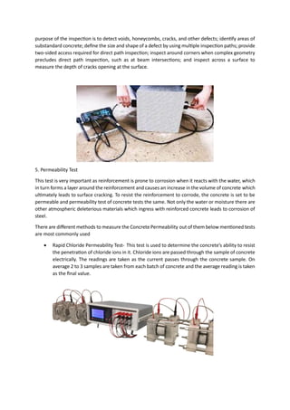 purpose of the inspection is to detect voids, honeycombs, cracks, and other defects; identify areas of
substandard concrete; define the size and shape of a defect by using multiple inspection paths; provide
two-sided access required for direct path inspection; inspect around corners when complex geometry
precludes direct path inspection, such as at beam intersections; and inspect across a surface to
measure the depth of cracks opening at the surface.
5. Permeability Test
This test is very important as reinforcement is prone to corrosion when it reacts with the water, which
in turn forms a layer around the reinforcement and causes an increase in the volume of concrete which
ultimately leads to surface cracking. To resist the reinforcement to corrode, the concrete is set to be
permeable and permeability test of concrete tests the same. Not only the water or moisture there are
other atmospheric deleterious materials which ingress with reinforced concrete leads to corrosion of
steel.
There are different methods to measure the Concrete Permeability out of them below mentioned tests
are most commonly used
• Rapid Chloride Permeability Test- This test is used to determine the concrete’s ability to resist
the penetration of chloride ions in it. Chloride ions are passed through the sample of concrete
electrically. The readings are taken as the current passes through the concrete sample. On
average 2 to 3 samples are taken from each batch of concrete and the average reading is taken
as the final value.
 