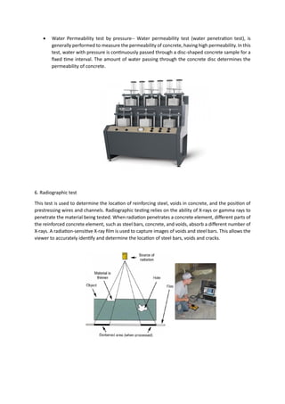 • Water Permeability test by pressure-- Water permeability test (water penetration test), is
generally performed to measure the permeability of concrete, having high permeability. In this
test, water with pressure is continuously passed through a disc-shaped concrete sample for a
fixed time interval. The amount of water passing through the concrete disc determines the
permeability of concrete.
6. Radiographic test
This test is used to determine the location of reinforcing steel, voids in concrete, and the position of
prestressing wires and channels. Radiographic testing relies on the ability of X-rays or gamma rays to
penetrate the material being tested. When radiation penetrates a concrete element, different parts of
the reinforced concrete element, such as steel bars, concrete, and voids, absorb a different number of
X-rays. A radiation-sensitive X-ray film is used to capture images of voids and steel bars. This allows the
viewer to accurately identify and determine the location of steel bars, voids and cracks.
 