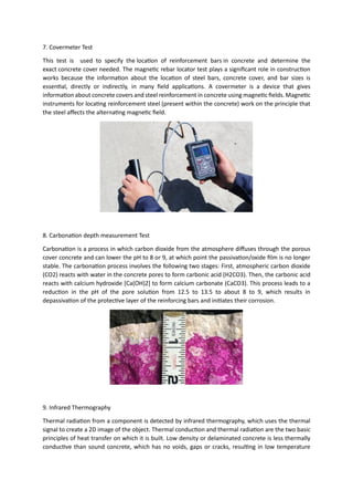 7. Covermeter Test
This test is used to specify the location of reinforcement bars in concrete and determine the
exact concrete cover needed. The magnetic rebar locator test plays a significant role in construction
works because the information about the location of steel bars, concrete cover, and bar sizes is
essential, directly or indirectly, in many field applications. A covermeter is a device that gives
information about concrete covers and steel reinforcement in concrete using magnetic fields. Magnetic
instruments for locating reinforcement steel (present within the concrete) work on the principle that
the steel affects the alternating magnetic field.
8. Carbonation depth measurement Test
Carbonation is a process in which carbon dioxide from the atmosphere diffuses through the porous
cover concrete and can lower the pH to 8 or 9, at which point the passivation/oxide film is no longer
stable. The carbonation process involves the following two stages: First, atmospheric carbon dioxide
(CO2) reacts with water in the concrete pores to form carbonic acid (H2CO3). Then, the carbonic acid
reacts with calcium hydroxide [Ca(OH)2] to form calcium carbonate (CaCO3). This process leads to a
reduction in the pH of the pore solution from 12.5 to 13.5 to about 8 to 9, which results in
depassivation of the protective layer of the reinforcing bars and initiates their corrosion.
9. Infrared Thermography
Thermal radiation from a component is detected by infrared thermography, which uses the thermal
signal to create a 2D image of the object. Thermal conduction and thermal radiation are the two basic
principles of heat transfer on which it is built. Low density or delaminated concrete is less thermally
conductive than sound concrete, which has no voids, gaps or cracks, resulting in low temperature
 
