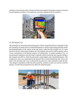 variations at the concrete surface. Sensitive infrared thermography technology can detect and record
these temperature variations. This enables fast, area-wide mapping of interior conditions.
10. Pile Integrity Test
The procedure for measuring and analysing the velocity (required) and force (optional) of the
pile caused by an impact device (a hand-held hammer or similar type) acting generally axially
and perpendicularly on the surface of the pile head is called the pile integrity test. It is also
known as the low strain impact integrity test. Pile integrity tests can be used for quality control
of new construction or for forensic analysis of existing piles. A motion transducer (e.g., an
accelerometer) attached to the pile head is typically used to record the pile response during a
pile integrity test (PIT) in which the pile head is struck lightly with a hand-held hammer. The
compressive stress wave generated by the hammer blows travels through the pile. On its way
back to the pile head, this wave is reflected by the pile tip or other anomalies inside the pile.
Any change in impedance within the pile (caused by variations in pile cross-section, concrete
density, or shaft and soil properties) can affect the reflected signal.
 