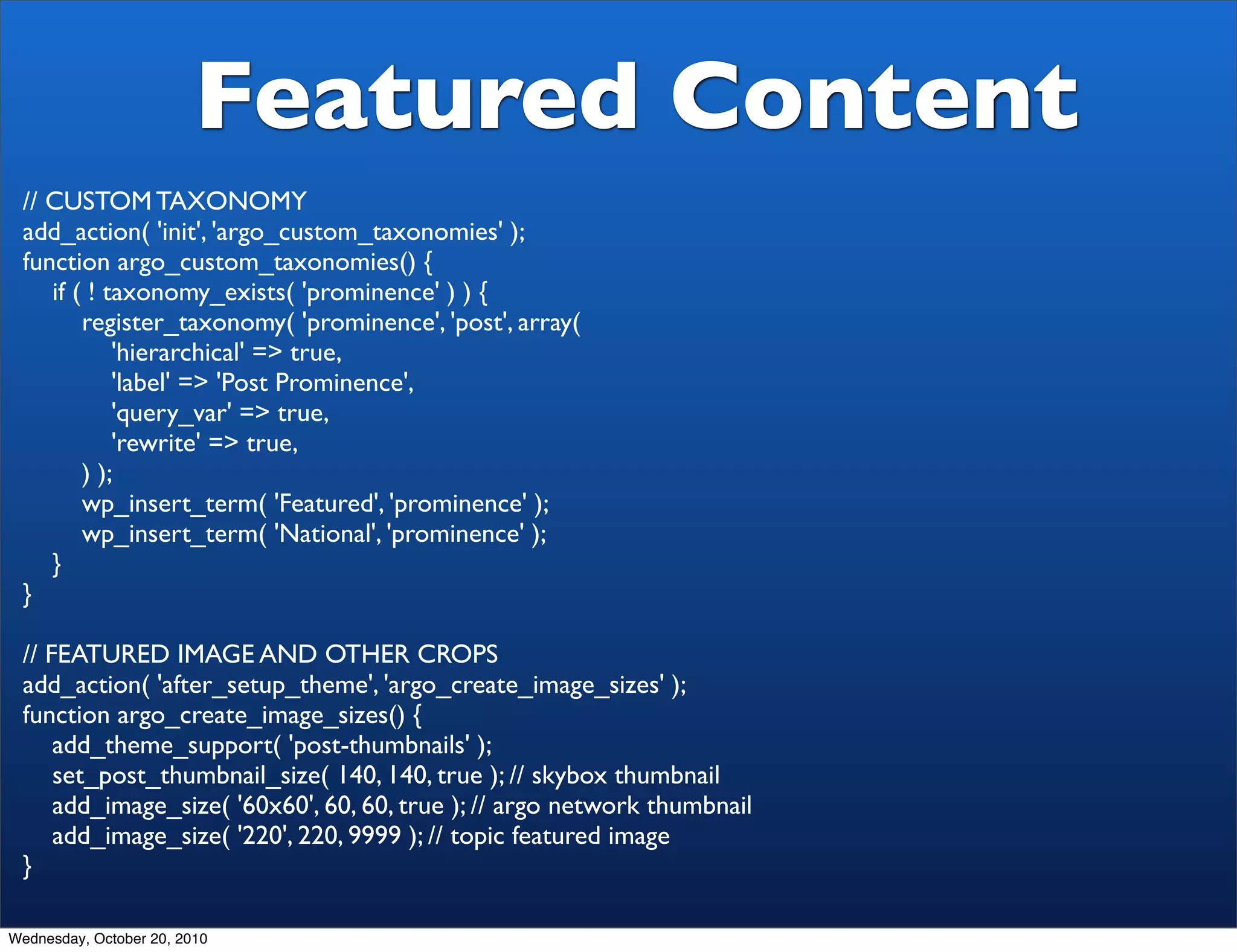 Featured Content
 // CUSTOM TAXONOMY
 add_action( 'init', 'argo_custom_taxonomies' );
 function argo_custom_taxonomies() {
    if ( ! taxonomy_exists( 'prominence' ) ) {
        register_taxonomy( 'prominence', 'post', array(
            'hierarchical' => true,
            'label' => 'Post Prominence',
            'query_var' => true,
            'rewrite' => true,
        ) );
        wp_insert_term( 'Featured', 'prominence' );
        wp_insert_term( 'National', 'prominence' );
    }
 }

 // FEATURED IMAGE AND OTHER CROPS
 add_action( 'after_setup_theme', 'argo_create_image_sizes' );
 function argo_create_image_sizes() {
     add_theme_support( 'post-thumbnails' );
     set_post_thumbnail_size( 140, 140, true ); // skybox thumbnail
     add_image_size( '60x60', 60, 60, true ); // argo network thumbnail
     add_image_size( '220', 220, 9999 ); // topic featured image
 }

Wednesday, October 20, 2010
 