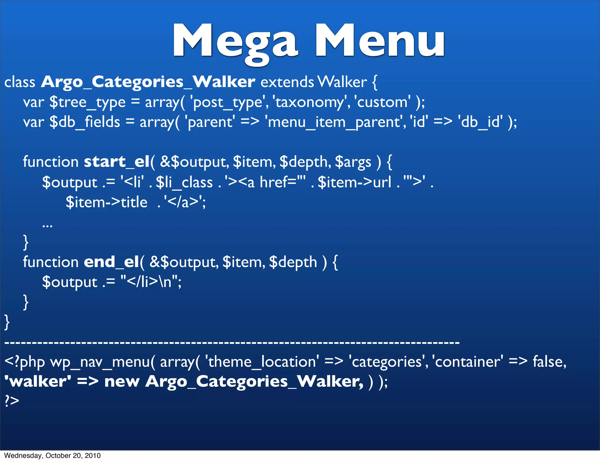 Mega Menu
class Argo_Categories_Walker extends Walker {
   var $tree_type = array( 'post_type', 'taxonomy', 'custom' );
   var $db_ﬁelds = array( 'parent' => 'menu_item_parent', 'id' => 'db_id' );

     function start_el( &$output, $item, $depth, $args ) {
        $output .= '<li' . $li_class . '><a href="' . $item->url . '">' .
            $item->title . '</a>';
        ...
     }
     function end_el( &$output, $item, $depth ) {
        $output .= "</li>n";
     }
}
-----------------------------------------------------------------------------------
<?php wp_nav_menu( array( 'theme_location' => 'categories', 'container' => false,
'walker' => new Argo_Categories_Walker, ) );
?>


Wednesday, October 20, 2010
 