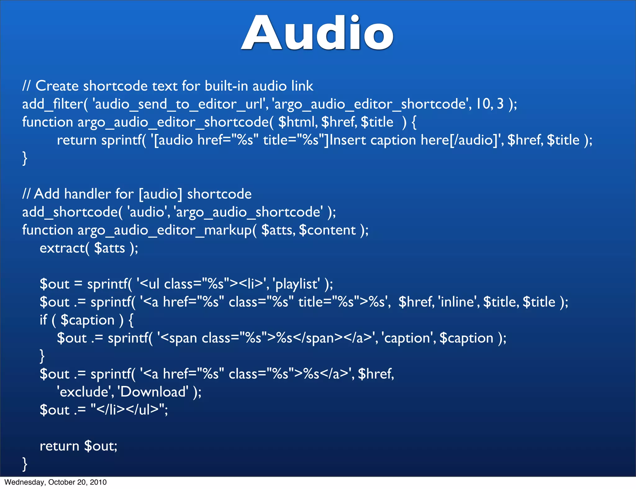 Audio
    // Create shortcode text for built-in audio link
    add_ﬁlter( 'audio_send_to_editor_url', 'argo_audio_editor_shortcode', 10, 3 );
    function argo_audio_editor_shortcode( $html, $href, $title ) {
          return sprintf( '[audio href="%s" title="%s"]Insert caption here[/audio]', $href, $title );
    }

    // Add handler for [audio] shortcode
    add_shortcode( 'audio', 'argo_audio_shortcode' );
    function argo_audio_editor_markup( $atts, $content );
        extract( $atts );

         $out = sprintf( '<ul class="%s"><li>', 'playlist' );
         $out .= sprintf( '<a href="%s" class="%s" title="%s">%s', $href, 'inline', $title, $title );
         if ( $caption ) {
             $out .= sprintf( '<span class="%s">%s</span></a>', 'caption', $caption );
         }
         $out .= sprintf( '<a href="%s" class="%s">%s</a>', $href,
             'exclude', 'Download' );
         $out .= "</li></ul>";

         return $out;
    }
Wednesday, October 20, 2010
 