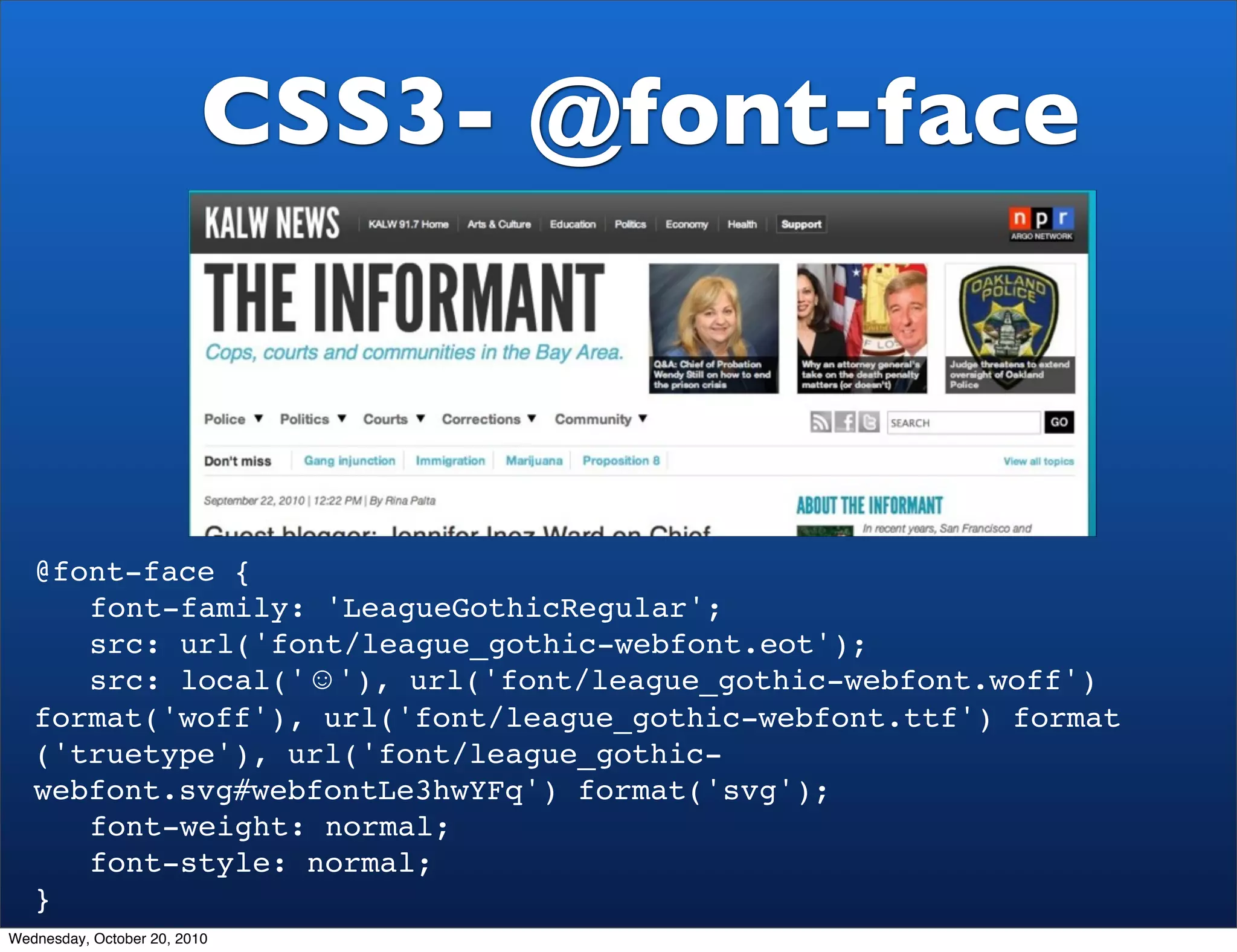 CSS3- @font-face



   @font-face {
   ! font-family: 'LeagueGothicRegular';
   ! src: url('font/league_gothic-webfont.eot');
   ! src: local('☺'), url('font/league_gothic-webfont.woff')
   format('woff'), url('font/league_gothic-webfont.ttf') format
   ('truetype'), url('font/league_gothic-
   webfont.svg#webfontLe3hwYFq') format('svg');
   ! font-weight: normal;
   ! font-style: normal;
   }
Wednesday, October 20, 2010
 