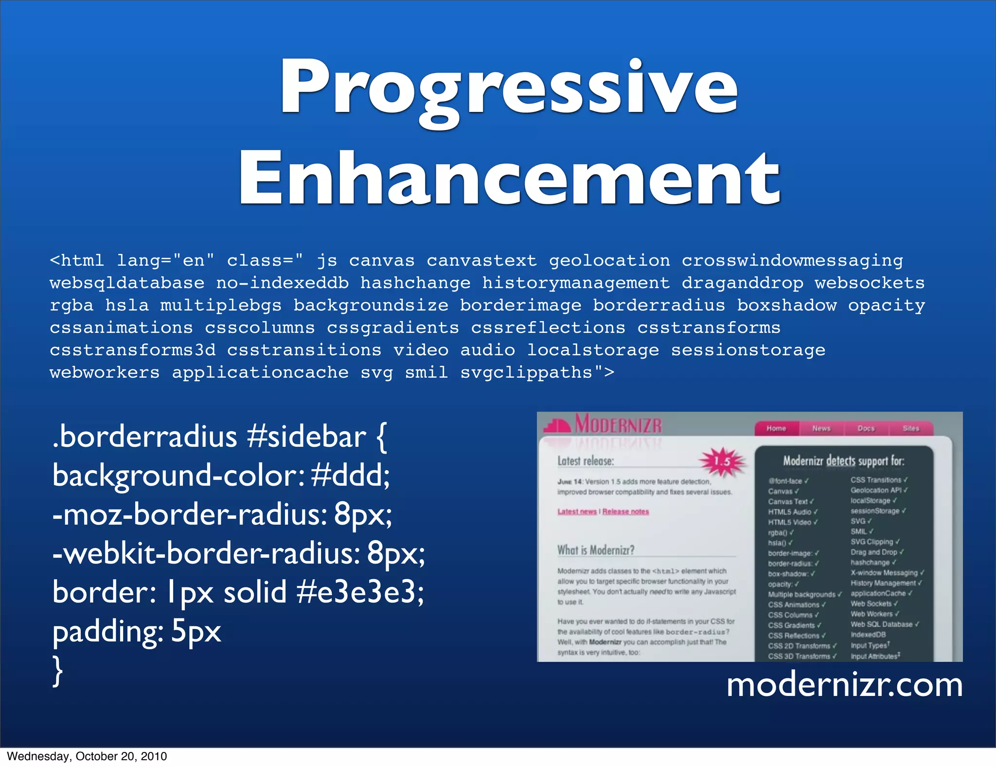 Progressive
                              Enhancement
       <html lang="en" class=" js canvas canvastext geolocation crosswindowmessaging
       websqldatabase no-indexeddb hashchange historymanagement draganddrop websockets
       rgba hsla multiplebgs backgroundsize borderimage borderradius boxshadow opacity
       cssanimations csscolumns cssgradients cssreflections csstransforms
       csstransforms3d csstransitions video audio localstorage sessionstorage
       webworkers applicationcache svg smil svgclippaths">


       .borderradius #sidebar {
       background-color: #ddd;
       -moz-border-radius: 8px;
       -webkit-border-radius: 8px;
       border: 1px solid #e3e3e3;
       padding: 5px
       }                                                           modernizr.com
Wednesday, October 20, 2010
 