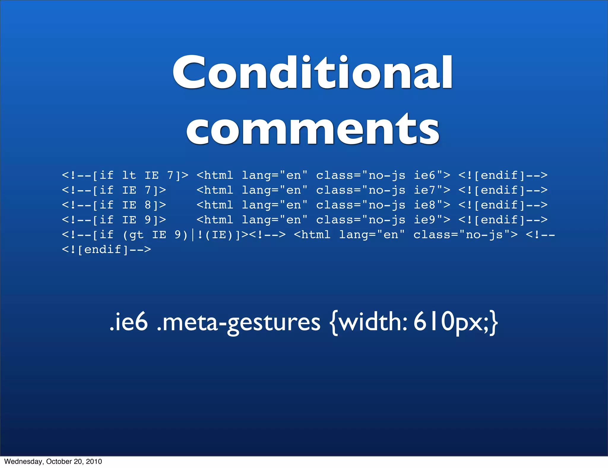 Conditional
                                   comments
               <!--[if lt IE 7]> <html lang="en" class="no-js   ie6"> <![endif]-->
               <!--[if IE 7]>    <html lang="en" class="no-js   ie7"> <![endif]-->
               <!--[if IE 8]>    <html lang="en" class="no-js   ie8"> <![endif]-->
               <!--[if IE 9]>    <html lang="en" class="no-js   ie9"> <![endif]-->
               <!--[if (gt IE 9)|!(IE)]><!--> <html lang="en"   class="no-js"> <!--
               <![endif]-->




                              .ie6 .meta-gestures {width: 610px;}



Wednesday, October 20, 2010
 