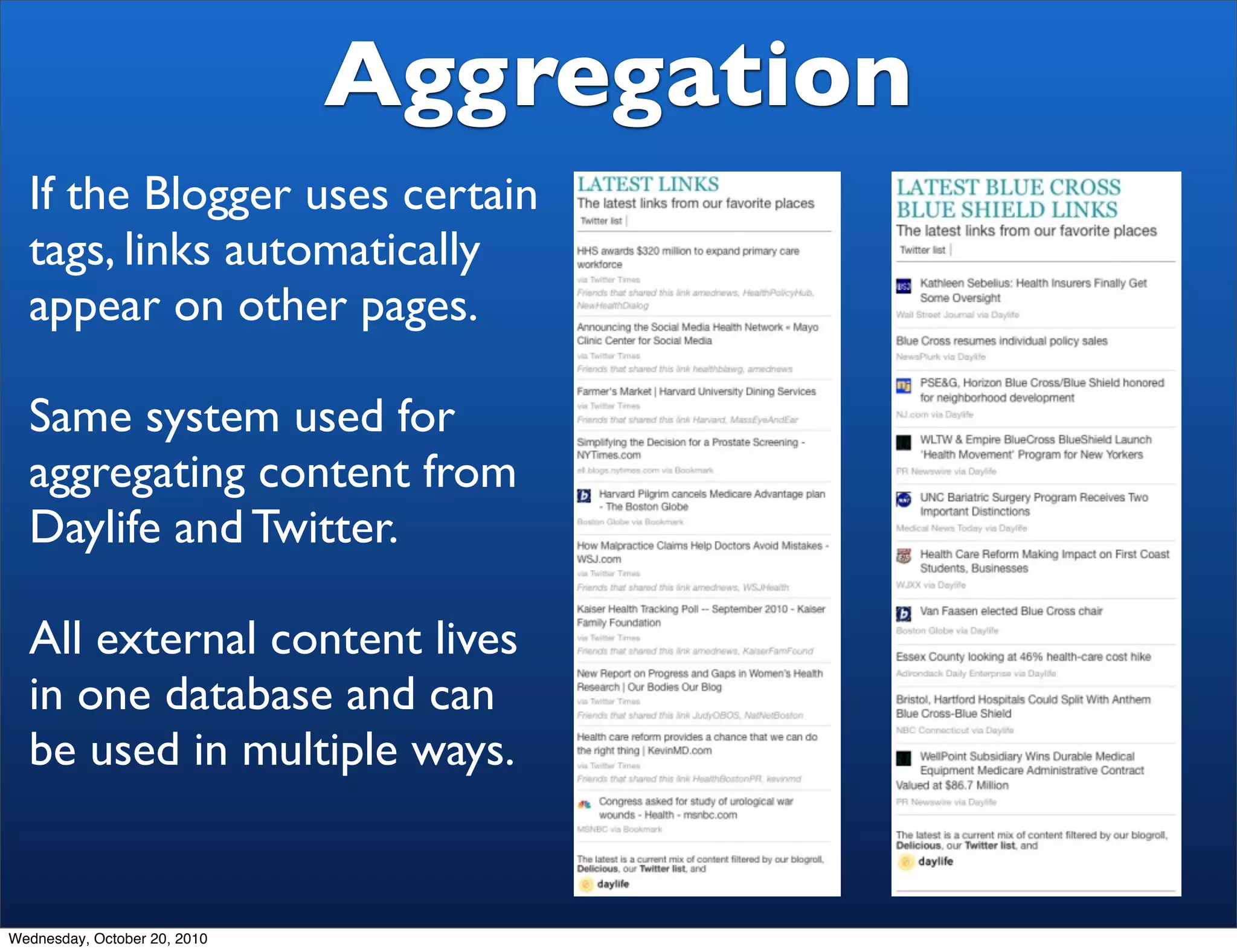Aggregation
  If the Blogger uses certain
  tags, links automatically
  appear on other pages.

  Same system used for
  aggregating content from
  Daylife and Twitter.

  All external content lives
  in one database and can
  be used in multiple ways.


Wednesday, October 20, 2010
 