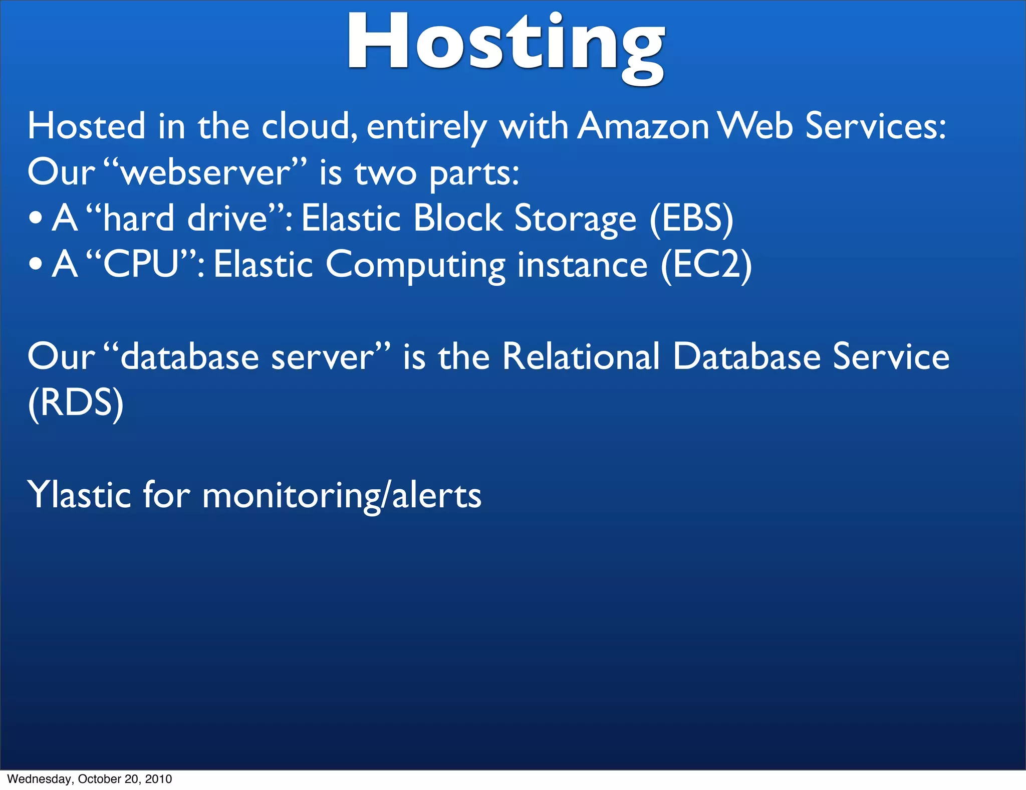 Hosting
   Hosted in the cloud, entirely with Amazon Web Services:
   Our “webserver” is two parts:
   • A “hard drive”: Elastic Block Storage (EBS)
   • A “CPU”: Elastic Computing instance (EC2)
   Our “database server” is the Relational Database Service
   (RDS)

   Ylastic for monitoring/alerts




Wednesday, October 20, 2010
 