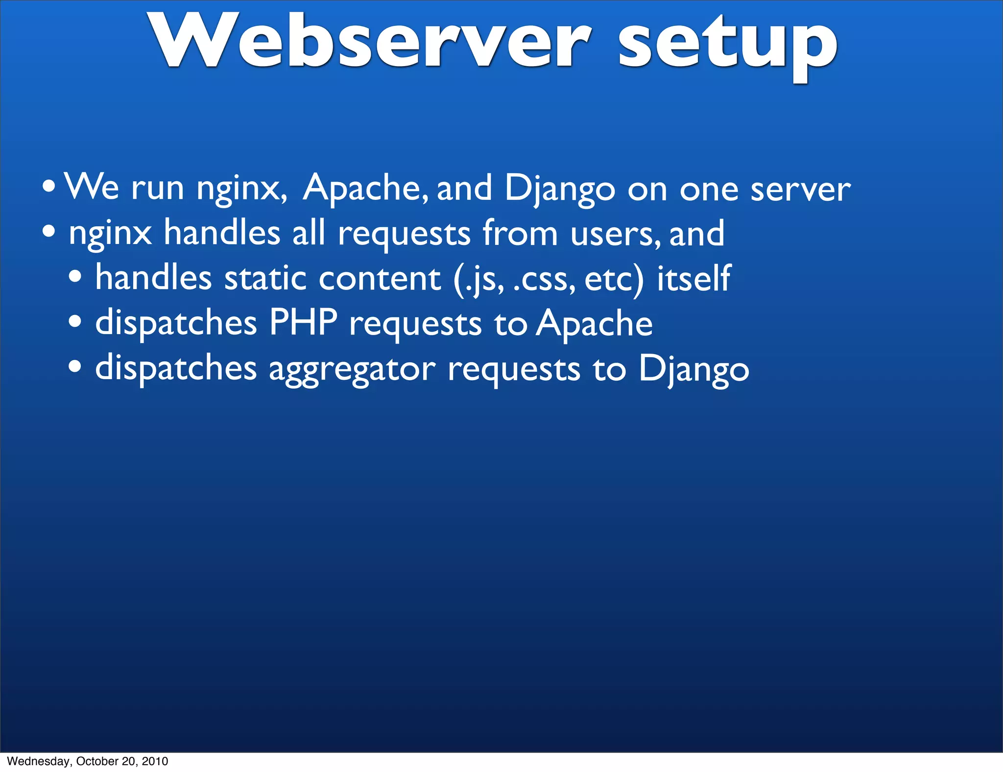 Webserver setup
     • We run nginx, Apache, and Django on one server
     • nginx handles all requests from users, and
       • handles static content (.js, .css, etc) itself
       • dispatches PHP requests to Apache
       • dispatches aggregator requests to Django




Wednesday, October 20, 2010
 