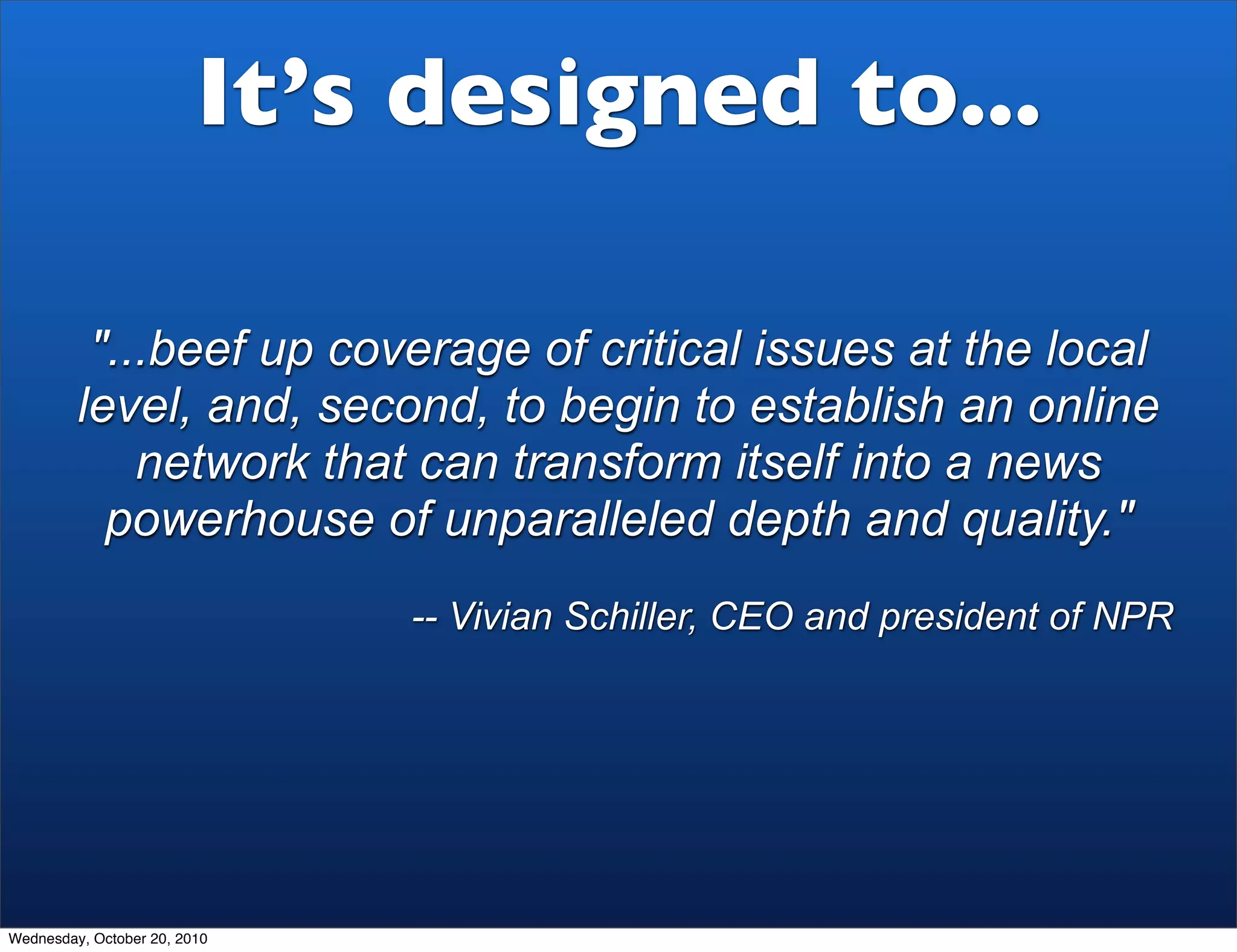 It’s designed to...

          "...beef up coverage of critical issues at the local
         level, and, second, to begin to establish an online
             network that can transform itself into a news
           powerhouse of unparalleled depth and quality."
                              -- Vivian Schiller, CEO and president of NPR




Wednesday, October 20, 2010
 