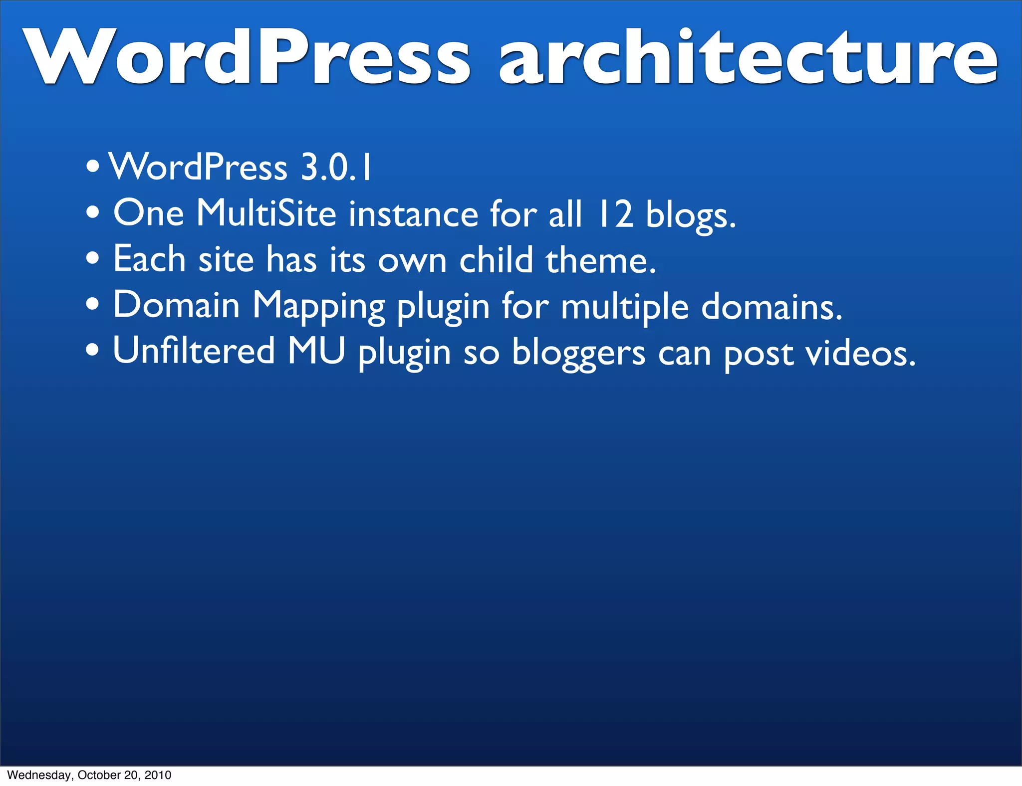 WordPress architecture
            • WordPress 3.0.1
            • One MultiSite instance for all 12 blogs.
            • Each site has its own child theme.
            • Domain Mapping plugin for multiple domains.
            • Unﬁltered MU plugin so bloggers can post videos.




Wednesday, October 20, 2010
 