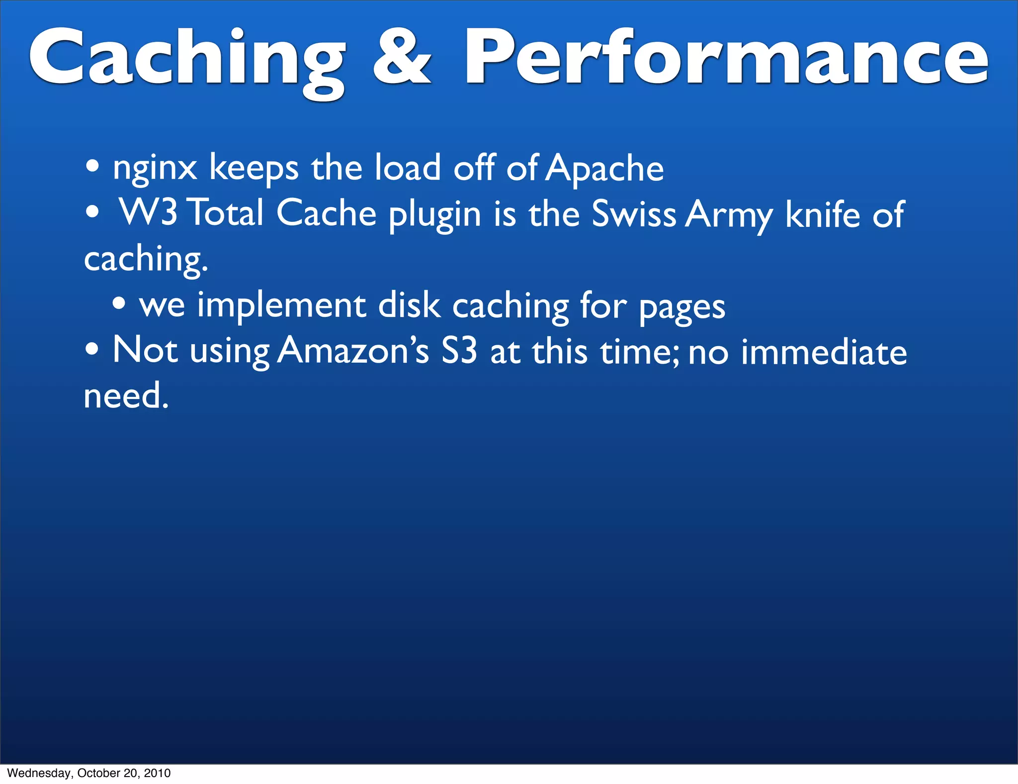 Caching & Performance
            • nginx keeps the load off of Apache
            • W3 Total Cache plugin is the Swiss Army knife of
            caching.
              • we implement disk caching for pages
            • Not using Amazon’s S3 at this time; no immediate
            need.




Wednesday, October 20, 2010
 