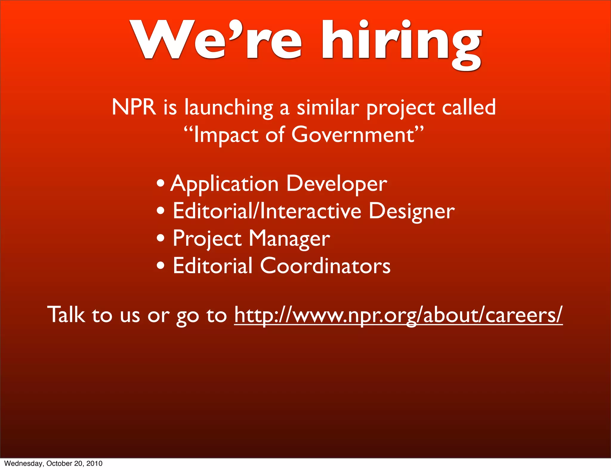We’re hiring
                              NPR is launching a similar project called
                                     “Impact of Government”

                                  • Application Developer
                                  • Editorial/Interactive Designer
                                  • Project Manager
                                  • Editorial Coordinators
           Talk to us or go to http://www.npr.org/about/careers/




Wednesday, October 20, 2010
 