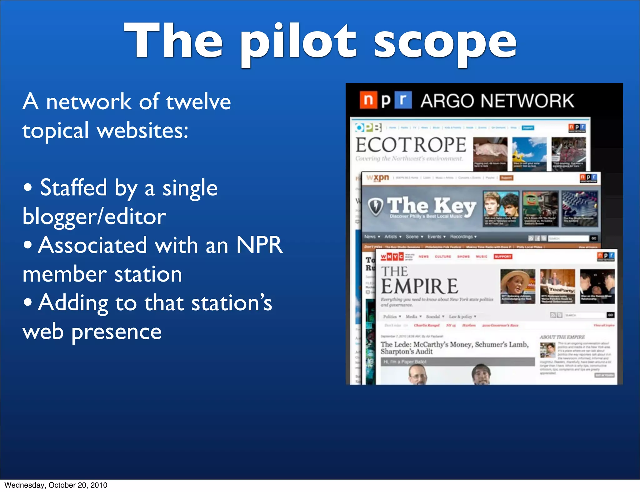The pilot scope
    A network of twelve
    topical websites:

    • Staffed by a single
    blogger/editor
    • Associated with an NPR
    member station
    • Adding to that station’s
    web presence




Wednesday, October 20, 2010
 