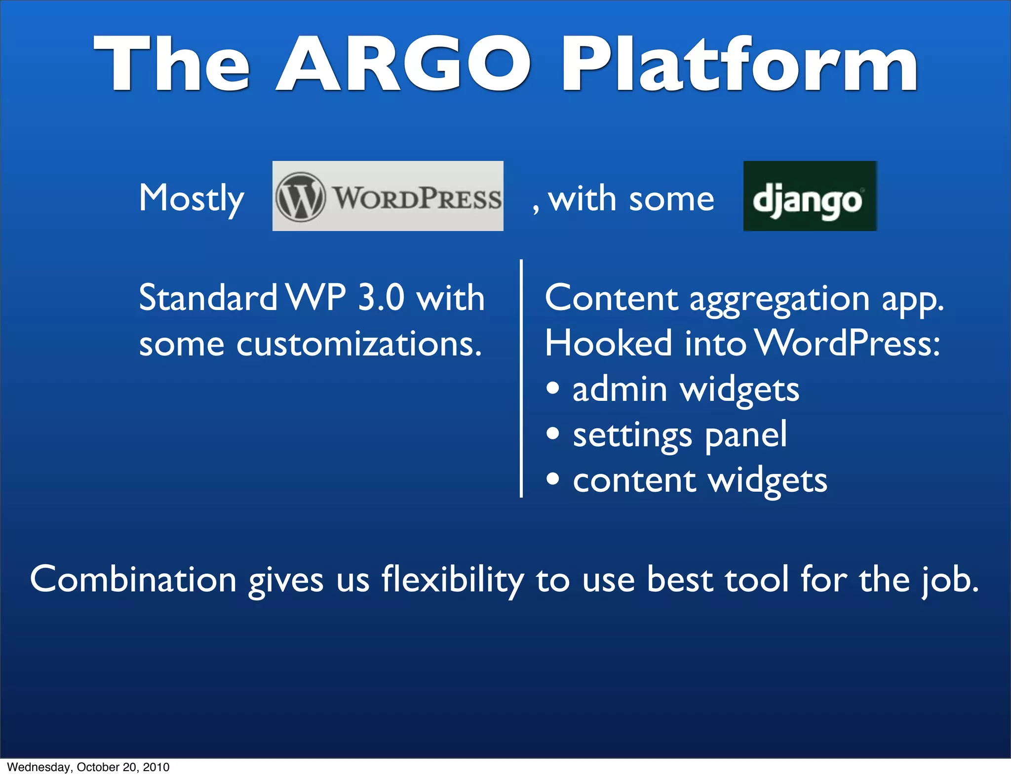 The ARGO Platform
                     Mostly                 , with some

                     Standard WP 3.0 with   Content aggregation app.
                     some customizations.   Hooked into WordPress:
                                            • admin widgets
                                            • settings panel
                                            • content widgets
   Combination gives us ﬂexibility to use best tool for the job.



Wednesday, October 20, 2010
 
