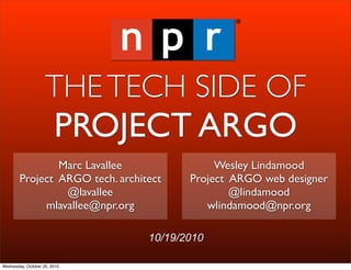 THE TECH SIDE OF
                        PROJECT ARGO
                Marc Lavallee                Wesley Lindamood
        Project ARGO tech. architect    Project ARGO web designer
                 @lavallee                      @lindamood
             mlavallee@npr.org             wlindamood@npr.org

                                 10/19/2010

Wednesday, October 20, 2010
 