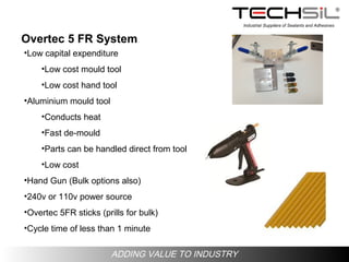 Industrial Suppliers of Sealants and Adhesives
ADDING VALUE TO INDUSTRY
Overtec 5 FR System
•Low capital expenditure
•Low cost mould tool
•Low cost hand tool
•Aluminium mould tool
•Conducts heat
•Fast de-mould
•Parts can be handled direct from tool
•Low cost
•Hand Gun (Bulk options also)
•240v or 110v power source
•Overtec 5FR sticks (prills for bulk)
•Cycle time of less than 1 minute
 