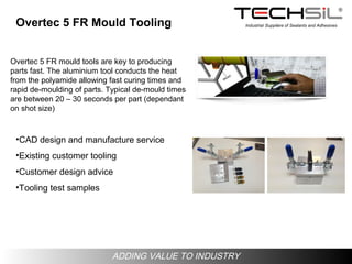 Industrial Suppliers of Sealants and Adhesives
ADDING VALUE TO INDUSTRY
Overtec 5 FR Mould Tooling
•CAD design and manufacture service
•Existing customer tooling
•Customer design advice
•Tooling test samples
Overtec 5 FR mould tools are key to producing
parts fast. The aluminium tool conducts the heat
from the polyamide allowing fast curing times and
rapid de-moulding of parts. Typical de-mould times
are between 20 – 30 seconds per part (dependant
on shot size)
 