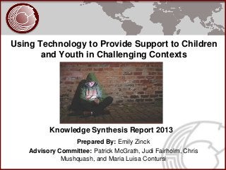 Using Technology to Provide Support to Children
       and Youth in Challenging Contexts




           Knowledge Synthesis Report 2013
                  Prepared By: Emily Zinck
    Advisory Committee: Patrick McGrath, Judi Fairholm, Chris
              Mushquash, and Maria Luisa Contursi
 