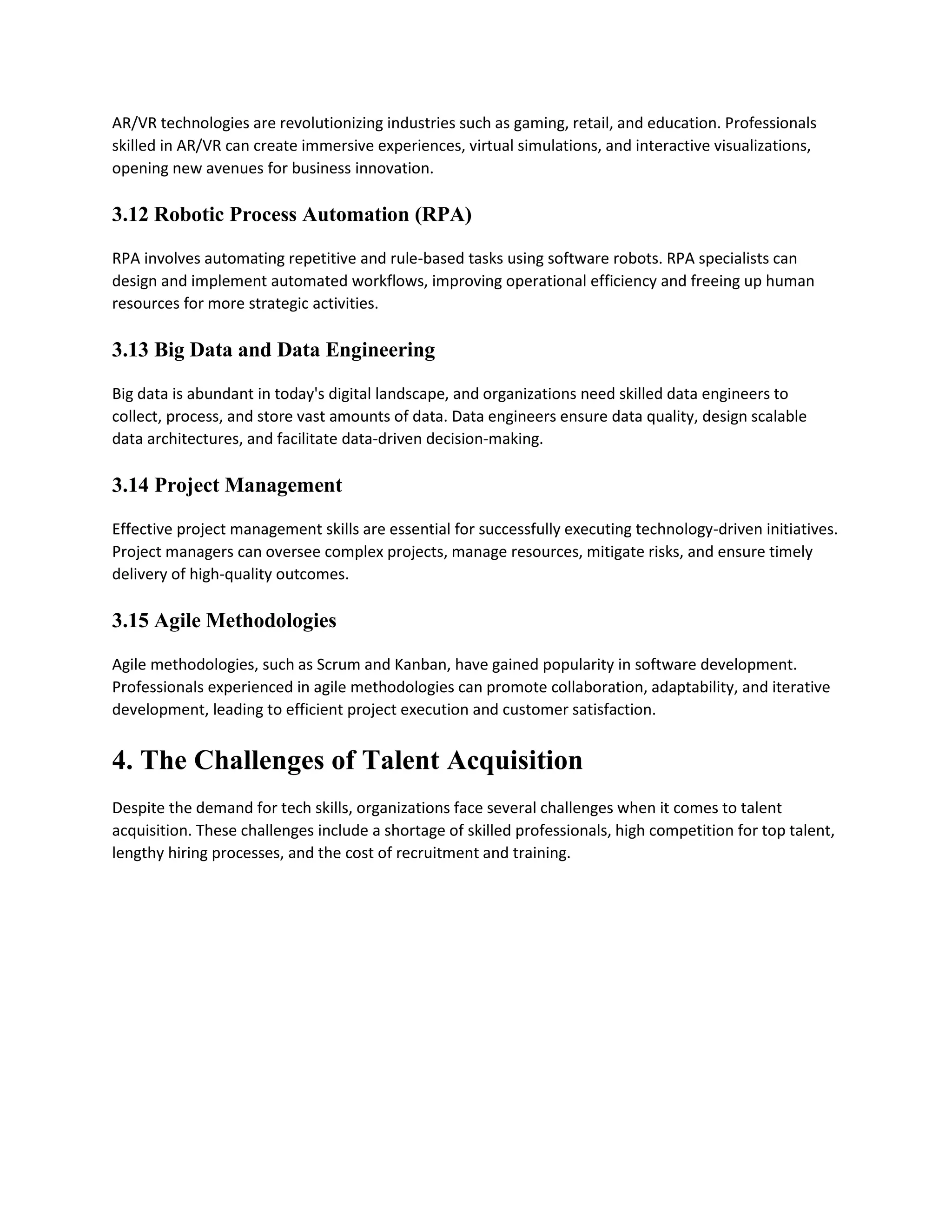 AR/VR technologies are revolutionizing industries such as gaming, retail, and education. Professionals
skilled in AR/VR can create immersive experiences, virtual simulations, and interactive visualizations,
opening new avenues for business innovation.
3.12 Robotic Process Automation (RPA)
RPA involves automating repetitive and rule-based tasks using software robots. RPA specialists can
design and implement automated workflows, improving operational efficiency and freeing up human
resources for more strategic activities.
3.13 Big Data and Data Engineering
Big data is abundant in today's digital landscape, and organizations need skilled data engineers to
collect, process, and store vast amounts of data. Data engineers ensure data quality, design scalable
data architectures, and facilitate data-driven decision-making.
3.14 Project Management
Effective project management skills are essential for successfully executing technology-driven initiatives.
Project managers can oversee complex projects, manage resources, mitigate risks, and ensure timely
delivery of high-quality outcomes.
3.15 Agile Methodologies
Agile methodologies, such as Scrum and Kanban, have gained popularity in software development.
Professionals experienced in agile methodologies can promote collaboration, adaptability, and iterative
development, leading to efficient project execution and customer satisfaction.
4. The Challenges of Talent Acquisition
Despite the demand for tech skills, organizations face several challenges when it comes to talent
acquisition. These challenges include a shortage of skilled professionals, high competition for top talent,
lengthy hiring processes, and the cost of recruitment and training.
 