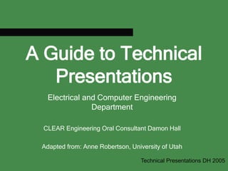 A Guide to Technical
Presentations
Electrical and Computer Engineering
Department
CLEAR Engineering Oral Consultant Damon Hall
Adapted from: Anne Robertson, University of Utah
Technical Presentations DH 2005
 