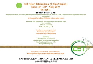 To register your interest, please email us :
Direct@cambridge-environmentandtechnology.com
4
Theme: Smart City
Partnering with the 7th China (Shanghai) international technology fair, to showcase UK & European cutting-edge innovations and
technologies
@ Shanghai World Expo Exhibition & Convention Center
A national level professional fair especially for international trade
NEW MARKET
NEW PLATFORM
NEW TECHNOLOGY
Intellectual property protection
Technology trade promotion
Innovation-driven development
Hosted by
China Ministry of Commerce
China Ministry of Science and Technology
State Intellectual Property Office
Shanghai Municipality
CAMBRIDGE ENVIRONMENT & TECHNOLOGY LTD
剑桥环保科技有限公司
 