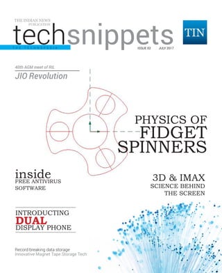 techsnippets | July 2017 | Pg 1
techsnippets
THE INDIAN NEWS
PUBLICATION
ISSUE 02 JULY 2017
3D & IMAX
SCIENCE BEHIND
THE SCREEN
PHYSICS OF
FIDGET
SPINNERS
FREE ANTIVIRUS
SOFTWARE
INTRODUCTING
DISPLAY PHONE
DUAL
Record breaking data storage
T H E T E C H N O P E D I A
40th AGM meet of RIL
JIO Revolution
Innovative Magnet Tape Storage Tech
inside
 
