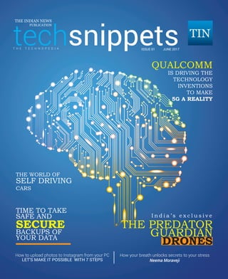 techsnippets | June 2017 | Pg 1
techsnippets
THE INDIAN NEWS
PUBLICATION
ISSUE 01 JUNE 2017
QUALCOMM
IS DRIVING THE
TECHNOLOGY
INVENTIONS
TO MAKE
5G A REALITY
THE WORLD OF
SELF DRIVING
CARS
TIME TO TAKE
SAFE AND
BACKUPS OF
YOUR DATA
SECURE
I n d i a ’ s e x c l u s i v e
THE PREDATOR
GUARDIAN
DRONES
How to upload photos to Instagram from your PC
T H E T E C H N O P E D I A
How your breath unlocks secrets to your stress
Neema MoravejiLET’S MAKE IT POSSIBLE WITH 7 STEPS
 