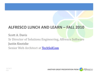 ALFRESCO LUNCH AND LEARN – FALL 2010
  Scott A. Davis
  Sr Director of Solutions Engineering, Alfresco Software
  Justin Knotzke
  Senior Web Architect at TechSolCom




10/18/2
010                           ANOTHER GREAT PRESENTATION FROM
 