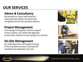 CORPORATE PRESENTATION 2016
OUR SERVICES
CORPORATE PRESENTATION 2016
Advice & ConsultancyAdvice & Consultancy
We provide our clients with technical
know-how that reflects the latest local
and global trend of the maritime industry.
Project ManagementProject Management
From design to integration and the support
of your systems, our whole ship approach
ensures that all phases of your project are covered.
On-Site ManagementOn-Site Management
Our dedicated team will support all steps
of the installation process, ensuring that
standards and regulations are met.
 