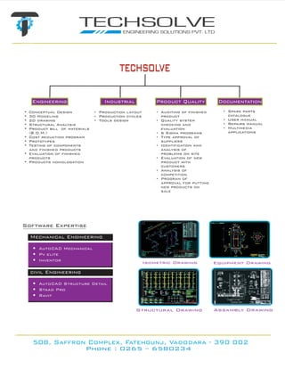 techsolve
     Engineering                      Industrial            Product Quality             Documentation
•   Conceptual Design           •   Production layout       •   Auditing of finished      • Spare parts
•   3D Modeling                 •   Production cycles           product                     catalogue
•   2D drawing                  •   Tools design            •   Quality system            • User manual
•   Structural Analysis                                         checking and              • Repairs manual
•   Product bill of materials                                   evaluation                • Multimedia
    (B.O.M.)                                                •   6 Sigma programs            applications
•   Cost reduction program                                  •   Type approval of
•   Prototypes                                                  suppliers
•   Testing of components                                   •   Identification and
    and finished products                                       analysis of
•   Evaluation of finished                                      problems on site
    products                                                •   Evaluation of new
•   Products homologation                                       product with
                                                                customers
                                                            •   Analysis of
                                                                competition
                                                            •   Program of
                                                                approval for putting
                                                                new products on
                                                                sale




Software Expertise
    Mechanical Engineering

     • AutoCAD Mechanical
     • Pv elite
     • Inventor                                         Isometric Drawing              Equipment Drawing

    civil Engineering

     • AutoCAD Structure Detail
     • Staad Pro
     • Ravit

                                                   Structural Drawing                  Assambly Drawing




     508, Saffron Complex, Fatehgunj, Vadodara - 390 002
                           Phone : 0265 – 6580234
 